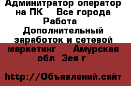 Админитратор-оператор на ПК  - Все города Работа » Дополнительный заработок и сетевой маркетинг   . Амурская обл.,Зея г.